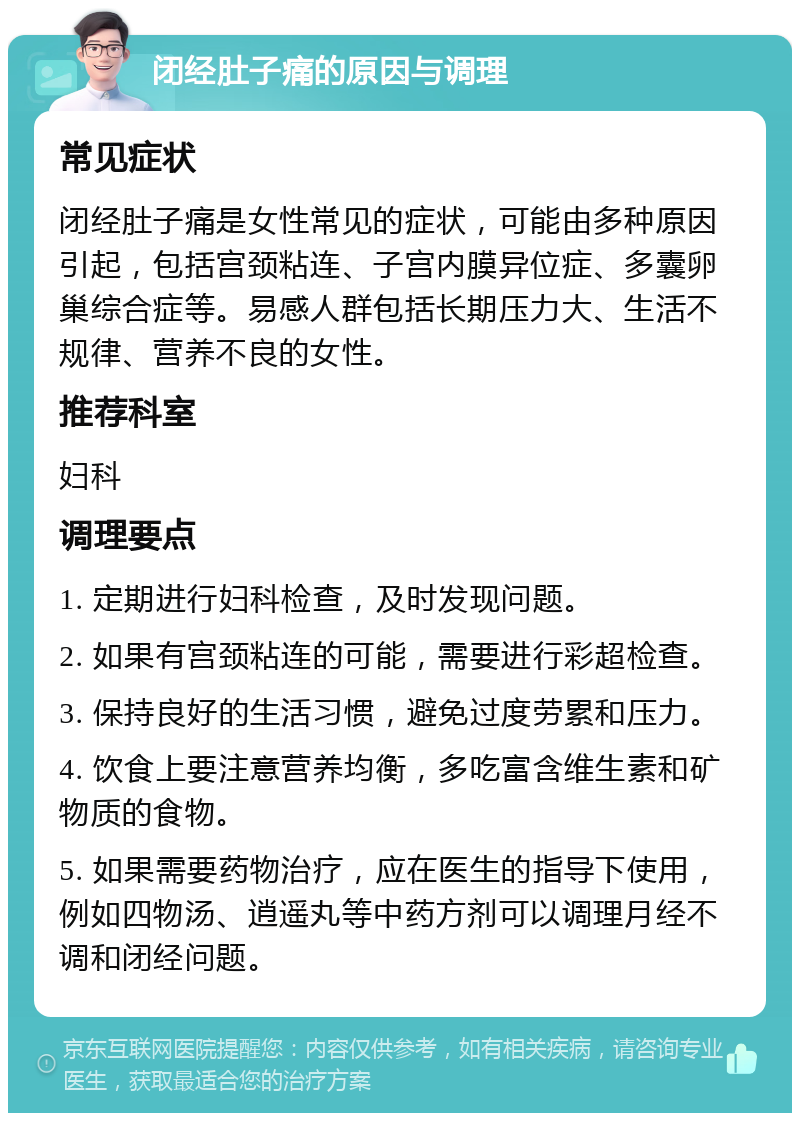 闭经肚子痛的原因与调理 常见症状 闭经肚子痛是女性常见的症状，可能由多种原因引起，包括宫颈粘连、子宫内膜异位症、多囊卵巢综合症等。易感人群包括长期压力大、生活不规律、营养不良的女性。 推荐科室 妇科 调理要点 1. 定期进行妇科检查，及时发现问题。 2. 如果有宫颈粘连的可能，需要进行彩超检查。 3. 保持良好的生活习惯，避免过度劳累和压力。 4. 饮食上要注意营养均衡，多吃富含维生素和矿物质的食物。 5. 如果需要药物治疗，应在医生的指导下使用，例如四物汤、逍遥丸等中药方剂可以调理月经不调和闭经问题。