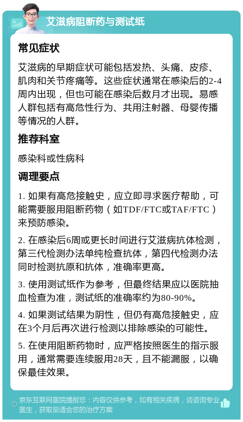 艾滋病阻断药与测试纸 常见症状 艾滋病的早期症状可能包括发热、头痛、皮疹、肌肉和关节疼痛等。这些症状通常在感染后的2-4周内出现，但也可能在感染后数月才出现。易感人群包括有高危性行为、共用注射器、母婴传播等情况的人群。 推荐科室 感染科或性病科 调理要点 1. 如果有高危接触史，应立即寻求医疗帮助，可能需要服用阻断药物（如TDF/FTC或TAF/FTC）来预防感染。 2. 在感染后6周或更长时间进行艾滋病抗体检测，第三代检测办法单纯检查抗体，第四代检测办法同时检测抗原和抗体，准确率更高。 3. 使用测试纸作为参考，但最终结果应以医院抽血检查为准，测试纸的准确率约为80-90%。 4. 如果测试结果为阴性，但仍有高危接触史，应在3个月后再次进行检测以排除感染的可能性。 5. 在使用阻断药物时，应严格按照医生的指示服用，通常需要连续服用28天，且不能漏服，以确保最佳效果。