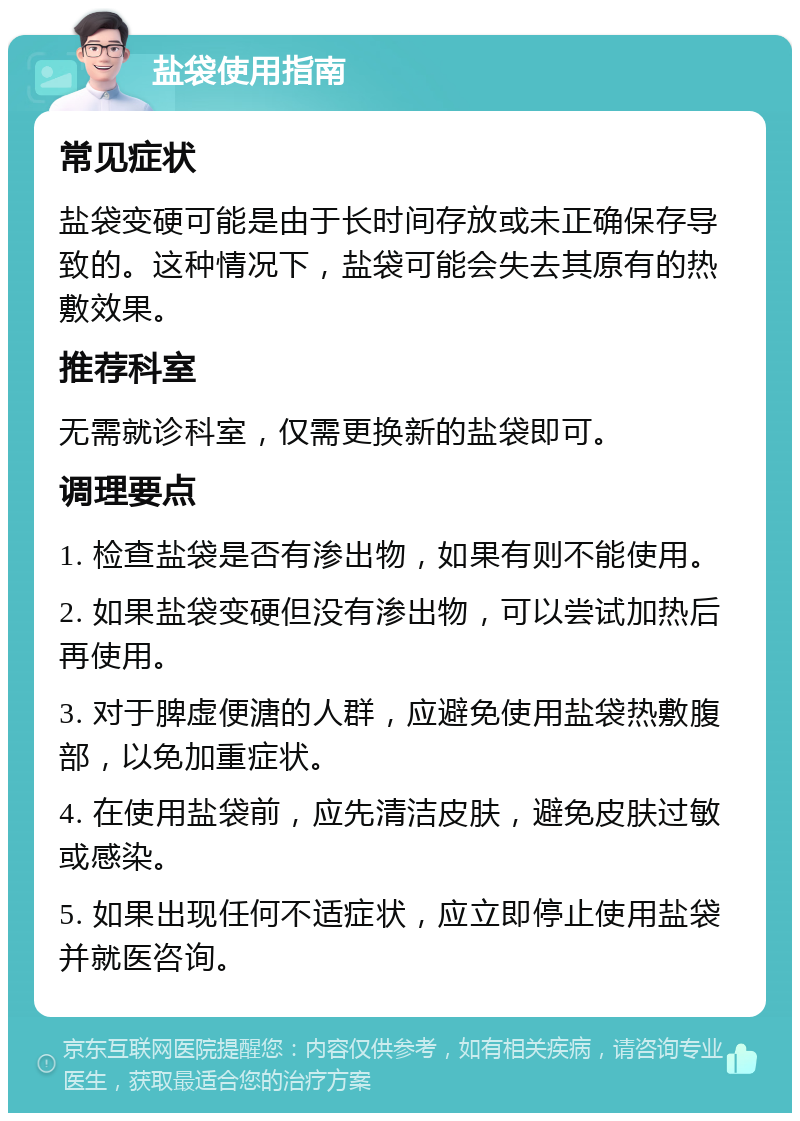 盐袋使用指南 常见症状 盐袋变硬可能是由于长时间存放或未正确保存导致的。这种情况下，盐袋可能会失去其原有的热敷效果。 推荐科室 无需就诊科室，仅需更换新的盐袋即可。 调理要点 1. 检查盐袋是否有渗出物，如果有则不能使用。 2. 如果盐袋变硬但没有渗出物，可以尝试加热后再使用。 3. 对于脾虚便溏的人群，应避免使用盐袋热敷腹部，以免加重症状。 4. 在使用盐袋前，应先清洁皮肤，避免皮肤过敏或感染。 5. 如果出现任何不适症状，应立即停止使用盐袋并就医咨询。