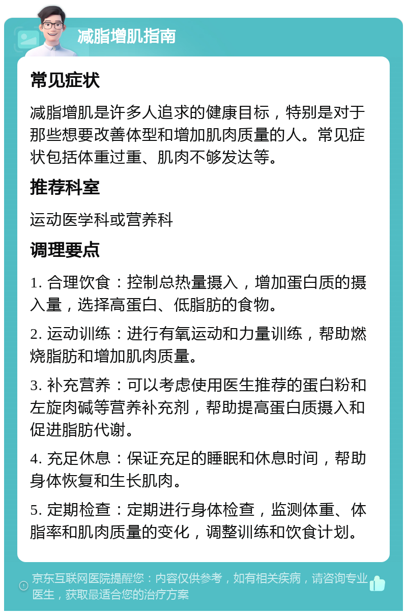 减脂增肌指南 常见症状 减脂增肌是许多人追求的健康目标，特别是对于那些想要改善体型和增加肌肉质量的人。常见症状包括体重过重、肌肉不够发达等。 推荐科室 运动医学科或营养科 调理要点 1. 合理饮食：控制总热量摄入，增加蛋白质的摄入量，选择高蛋白、低脂肪的食物。 2. 运动训练：进行有氧运动和力量训练，帮助燃烧脂肪和增加肌肉质量。 3. 补充营养：可以考虑使用医生推荐的蛋白粉和左旋肉碱等营养补充剂，帮助提高蛋白质摄入和促进脂肪代谢。 4. 充足休息：保证充足的睡眠和休息时间，帮助身体恢复和生长肌肉。 5. 定期检查：定期进行身体检查，监测体重、体脂率和肌肉质量的变化，调整训练和饮食计划。