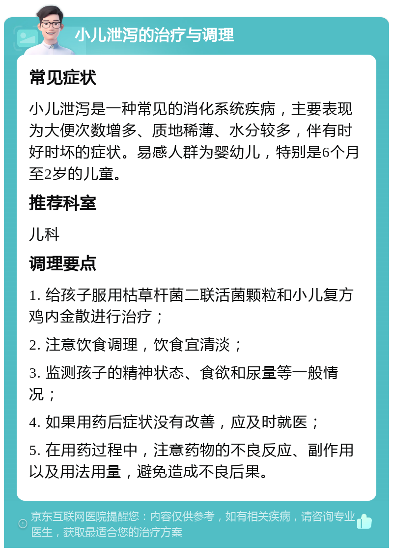 小儿泄泻的治疗与调理 常见症状 小儿泄泻是一种常见的消化系统疾病，主要表现为大便次数增多、质地稀薄、水分较多，伴有时好时坏的症状。易感人群为婴幼儿，特别是6个月至2岁的儿童。 推荐科室 儿科 调理要点 1. 给孩子服用枯草杆菌二联活菌颗粒和小儿复方鸡内金散进行治疗； 2. 注意饮食调理，饮食宜清淡； 3. 监测孩子的精神状态、食欲和尿量等一般情况； 4. 如果用药后症状没有改善，应及时就医； 5. 在用药过程中，注意药物的不良反应、副作用以及用法用量，避免造成不良后果。