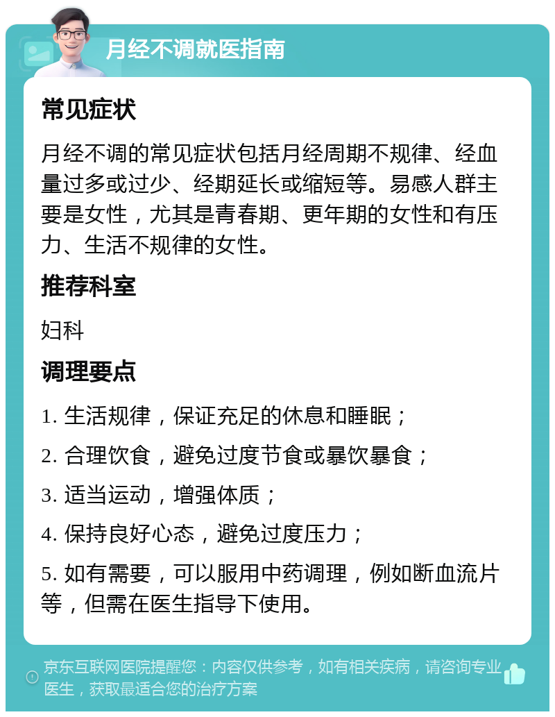 月经不调就医指南 常见症状 月经不调的常见症状包括月经周期不规律、经血量过多或过少、经期延长或缩短等。易感人群主要是女性，尤其是青春期、更年期的女性和有压力、生活不规律的女性。 推荐科室 妇科 调理要点 1. 生活规律，保证充足的休息和睡眠； 2. 合理饮食，避免过度节食或暴饮暴食； 3. 适当运动，增强体质； 4. 保持良好心态，避免过度压力； 5. 如有需要，可以服用中药调理，例如断血流片等，但需在医生指导下使用。