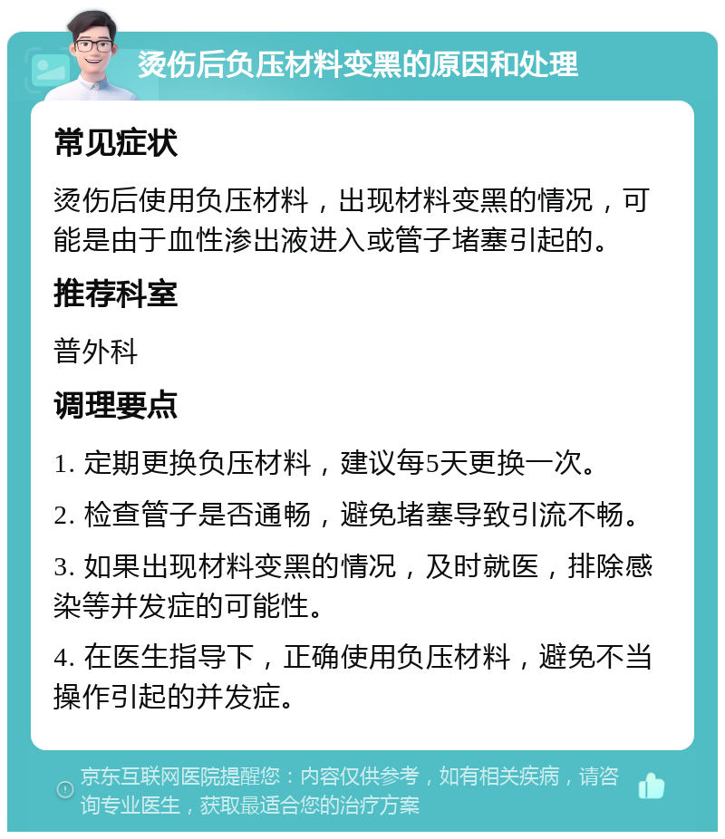 烫伤后负压材料变黑的原因和处理 常见症状 烫伤后使用负压材料，出现材料变黑的情况，可能是由于血性渗出液进入或管子堵塞引起的。 推荐科室 普外科 调理要点 1. 定期更换负压材料，建议每5天更换一次。 2. 检查管子是否通畅，避免堵塞导致引流不畅。 3. 如果出现材料变黑的情况，及时就医，排除感染等并发症的可能性。 4. 在医生指导下，正确使用负压材料，避免不当操作引起的并发症。