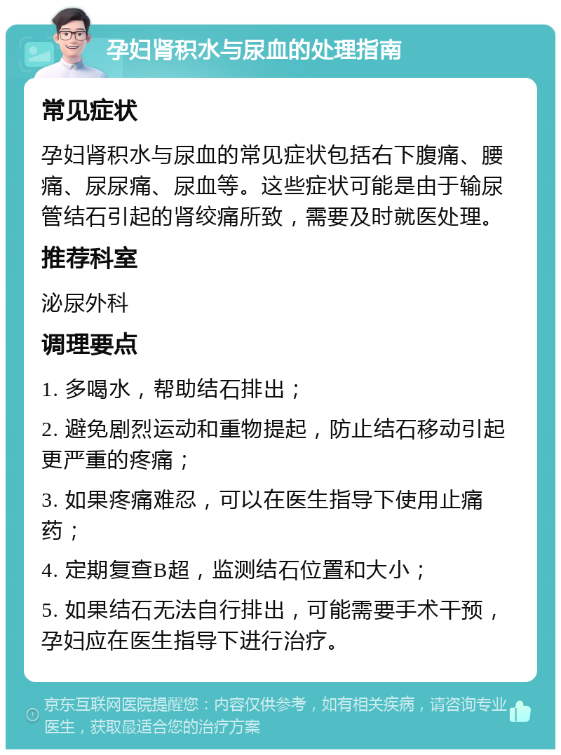 孕妇肾积水与尿血的处理指南 常见症状 孕妇肾积水与尿血的常见症状包括右下腹痛、腰痛、尿尿痛、尿血等。这些症状可能是由于输尿管结石引起的肾绞痛所致，需要及时就医处理。 推荐科室 泌尿外科 调理要点 1. 多喝水，帮助结石排出； 2. 避免剧烈运动和重物提起，防止结石移动引起更严重的疼痛； 3. 如果疼痛难忍，可以在医生指导下使用止痛药； 4. 定期复查B超，监测结石位置和大小； 5. 如果结石无法自行排出，可能需要手术干预，孕妇应在医生指导下进行治疗。