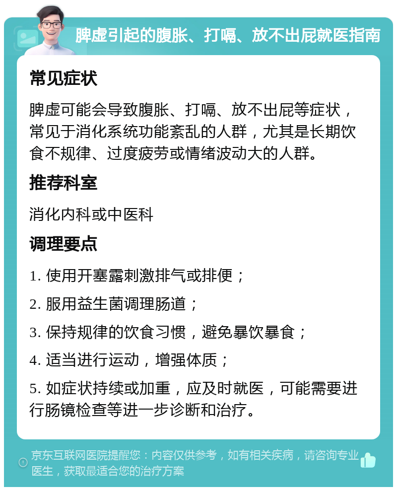 脾虚引起的腹胀、打嗝、放不出屁就医指南 常见症状 脾虚可能会导致腹胀、打嗝、放不出屁等症状，常见于消化系统功能紊乱的人群，尤其是长期饮食不规律、过度疲劳或情绪波动大的人群。 推荐科室 消化内科或中医科 调理要点 1. 使用开塞露刺激排气或排便； 2. 服用益生菌调理肠道； 3. 保持规律的饮食习惯，避免暴饮暴食； 4. 适当进行运动，增强体质； 5. 如症状持续或加重，应及时就医，可能需要进行肠镜检查等进一步诊断和治疗。