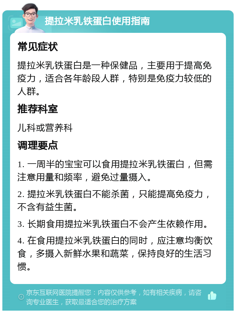 提拉米乳铁蛋白使用指南 常见症状 提拉米乳铁蛋白是一种保健品，主要用于提高免疫力，适合各年龄段人群，特别是免疫力较低的人群。 推荐科室 儿科或营养科 调理要点 1. 一周半的宝宝可以食用提拉米乳铁蛋白，但需注意用量和频率，避免过量摄入。 2. 提拉米乳铁蛋白不能杀菌，只能提高免疫力，不含有益生菌。 3. 长期食用提拉米乳铁蛋白不会产生依赖作用。 4. 在食用提拉米乳铁蛋白的同时，应注意均衡饮食，多摄入新鲜水果和蔬菜，保持良好的生活习惯。