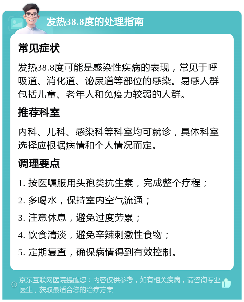 发热38.8度的处理指南 常见症状 发热38.8度可能是感染性疾病的表现，常见于呼吸道、消化道、泌尿道等部位的感染。易感人群包括儿童、老年人和免疫力较弱的人群。 推荐科室 内科、儿科、感染科等科室均可就诊，具体科室选择应根据病情和个人情况而定。 调理要点 1. 按医嘱服用头孢类抗生素，完成整个疗程； 2. 多喝水，保持室内空气流通； 3. 注意休息，避免过度劳累； 4. 饮食清淡，避免辛辣刺激性食物； 5. 定期复查，确保病情得到有效控制。