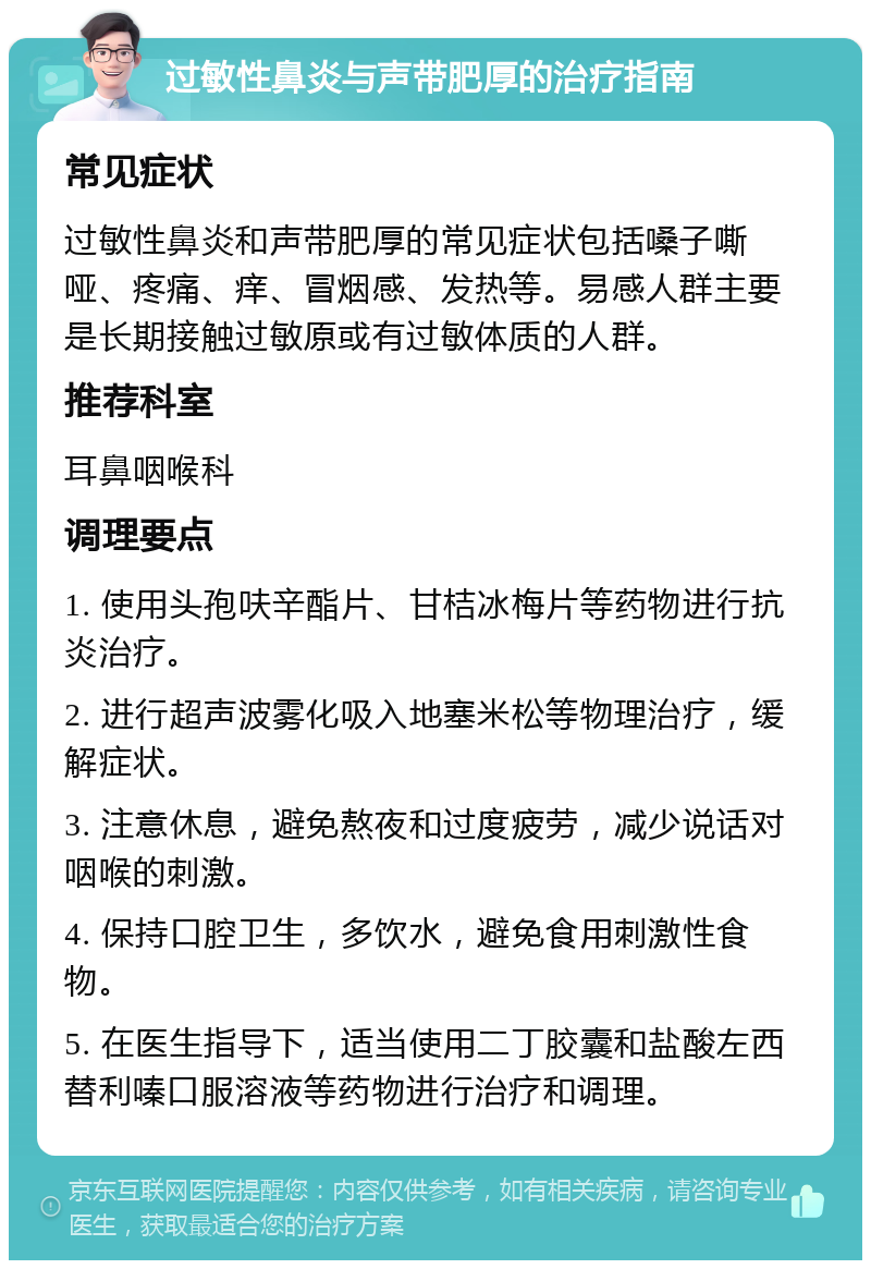 过敏性鼻炎与声带肥厚的治疗指南 常见症状 过敏性鼻炎和声带肥厚的常见症状包括嗓子嘶哑、疼痛、痒、冒烟感、发热等。易感人群主要是长期接触过敏原或有过敏体质的人群。 推荐科室 耳鼻咽喉科 调理要点 1. 使用头孢呋辛酯片、甘桔冰梅片等药物进行抗炎治疗。 2. 进行超声波雾化吸入地塞米松等物理治疗，缓解症状。 3. 注意休息，避免熬夜和过度疲劳，减少说话对咽喉的刺激。 4. 保持口腔卫生，多饮水，避免食用刺激性食物。 5. 在医生指导下，适当使用二丁胶囊和盐酸左西替利嗪口服溶液等药物进行治疗和调理。