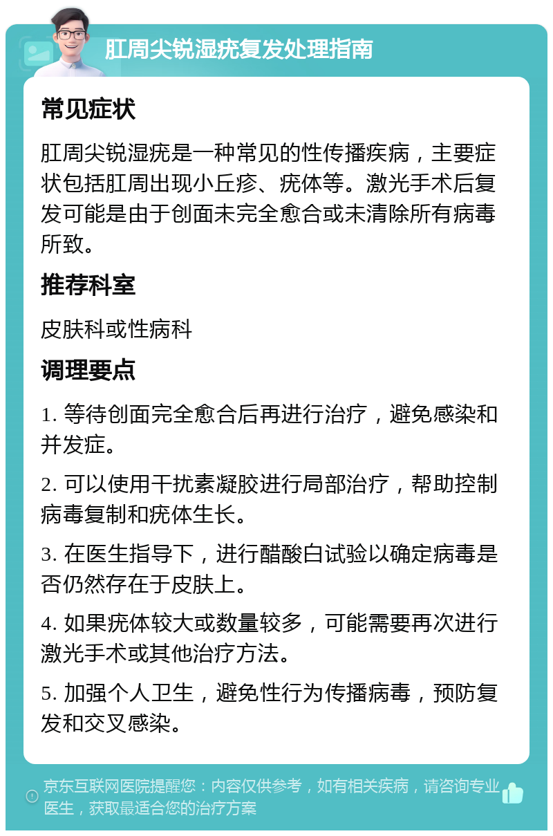 肛周尖锐湿疣复发处理指南 常见症状 肛周尖锐湿疣是一种常见的性传播疾病，主要症状包括肛周出现小丘疹、疣体等。激光手术后复发可能是由于创面未完全愈合或未清除所有病毒所致。 推荐科室 皮肤科或性病科 调理要点 1. 等待创面完全愈合后再进行治疗，避免感染和并发症。 2. 可以使用干扰素凝胶进行局部治疗，帮助控制病毒复制和疣体生长。 3. 在医生指导下，进行醋酸白试验以确定病毒是否仍然存在于皮肤上。 4. 如果疣体较大或数量较多，可能需要再次进行激光手术或其他治疗方法。 5. 加强个人卫生，避免性行为传播病毒，预防复发和交叉感染。