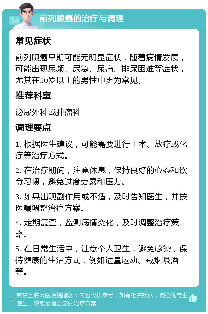 前列腺癌的治疗与调理 常见症状 前列腺癌早期可能无明显症状，随着病情发展，可能出现尿频、尿急、尿痛、排尿困难等症状，尤其在50岁以上的男性中更为常见。 推荐科室 泌尿外科或肿瘤科 调理要点 1. 根据医生建议，可能需要进行手术、放疗或化疗等治疗方式。 2. 在治疗期间，注意休息，保持良好的心态和饮食习惯，避免过度劳累和压力。 3. 如果出现副作用或不适，及时告知医生，并按医嘱调整治疗方案。 4. 定期复查，监测病情变化，及时调整治疗策略。 5. 在日常生活中，注意个人卫生，避免感染，保持健康的生活方式，例如适量运动、戒烟限酒等。