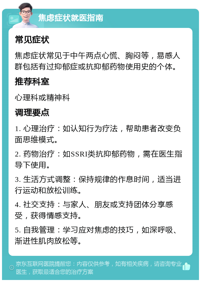 焦虑症状就医指南 常见症状 焦虑症状常见于中午两点心慌、胸闷等，易感人群包括有过抑郁症或抗抑郁药物使用史的个体。 推荐科室 心理科或精神科 调理要点 1. 心理治疗：如认知行为疗法，帮助患者改变负面思维模式。 2. 药物治疗：如SSRI类抗抑郁药物，需在医生指导下使用。 3. 生活方式调整：保持规律的作息时间，适当进行运动和放松训练。 4. 社交支持：与家人、朋友或支持团体分享感受，获得情感支持。 5. 自我管理：学习应对焦虑的技巧，如深呼吸、渐进性肌肉放松等。