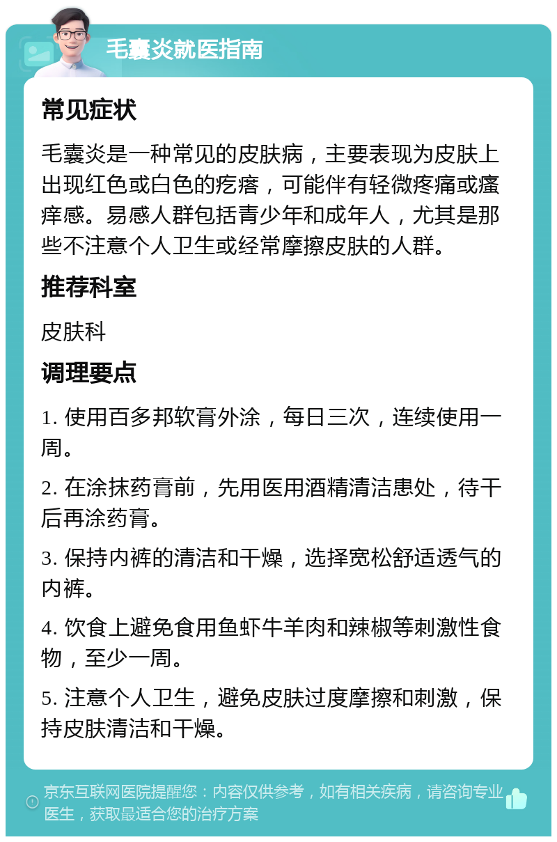 毛囊炎就医指南 常见症状 毛囊炎是一种常见的皮肤病，主要表现为皮肤上出现红色或白色的疙瘩，可能伴有轻微疼痛或瘙痒感。易感人群包括青少年和成年人，尤其是那些不注意个人卫生或经常摩擦皮肤的人群。 推荐科室 皮肤科 调理要点 1. 使用百多邦软膏外涂，每日三次，连续使用一周。 2. 在涂抹药膏前，先用医用酒精清洁患处，待干后再涂药膏。 3. 保持内裤的清洁和干燥，选择宽松舒适透气的内裤。 4. 饮食上避免食用鱼虾牛羊肉和辣椒等刺激性食物，至少一周。 5. 注意个人卫生，避免皮肤过度摩擦和刺激，保持皮肤清洁和干燥。