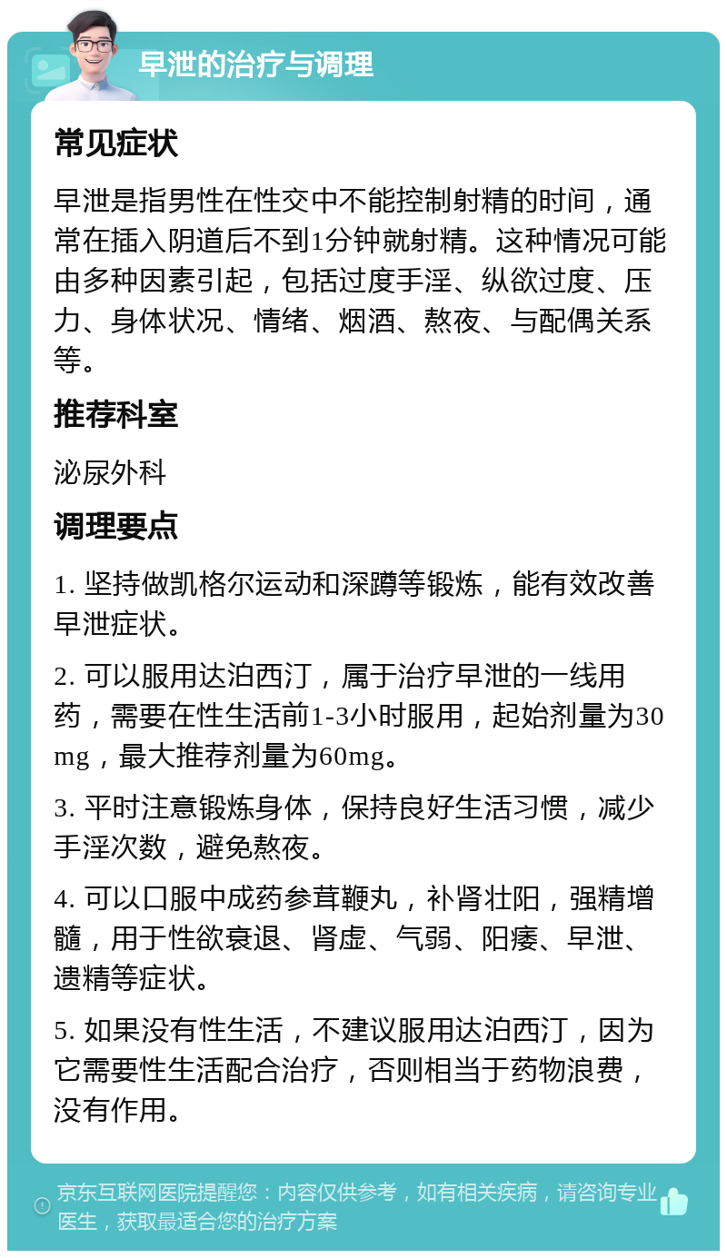 早泄的治疗与调理 常见症状 早泄是指男性在性交中不能控制射精的时间，通常在插入阴道后不到1分钟就射精。这种情况可能由多种因素引起，包括过度手淫、纵欲过度、压力、身体状况、情绪、烟酒、熬夜、与配偶关系等。 推荐科室 泌尿外科 调理要点 1. 坚持做凯格尔运动和深蹲等锻炼，能有效改善早泄症状。 2. 可以服用达泊西汀，属于治疗早泄的一线用药，需要在性生活前1-3小时服用，起始剂量为30mg，最大推荐剂量为60mg。 3. 平时注意锻炼身体，保持良好生活习惯，减少手淫次数，避免熬夜。 4. 可以口服中成药参茸鞭丸，补肾壮阳，强精增髓，用于性欲衰退、肾虚、气弱、阳痿、早泄、遗精等症状。 5. 如果没有性生活，不建议服用达泊西汀，因为它需要性生活配合治疗，否则相当于药物浪费，没有作用。