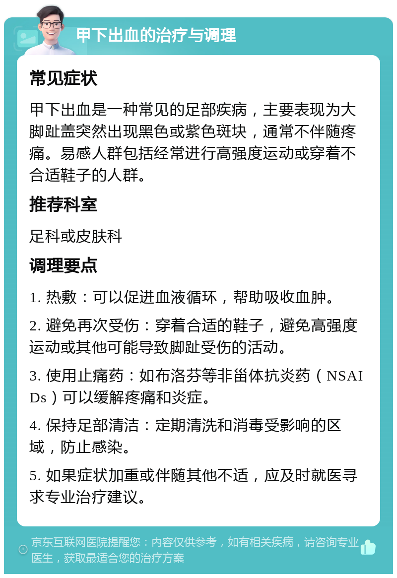 甲下出血的治疗与调理 常见症状 甲下出血是一种常见的足部疾病，主要表现为大脚趾盖突然出现黑色或紫色斑块，通常不伴随疼痛。易感人群包括经常进行高强度运动或穿着不合适鞋子的人群。 推荐科室 足科或皮肤科 调理要点 1. 热敷：可以促进血液循环，帮助吸收血肿。 2. 避免再次受伤：穿着合适的鞋子，避免高强度运动或其他可能导致脚趾受伤的活动。 3. 使用止痛药：如布洛芬等非甾体抗炎药（NSAIDs）可以缓解疼痛和炎症。 4. 保持足部清洁：定期清洗和消毒受影响的区域，防止感染。 5. 如果症状加重或伴随其他不适，应及时就医寻求专业治疗建议。