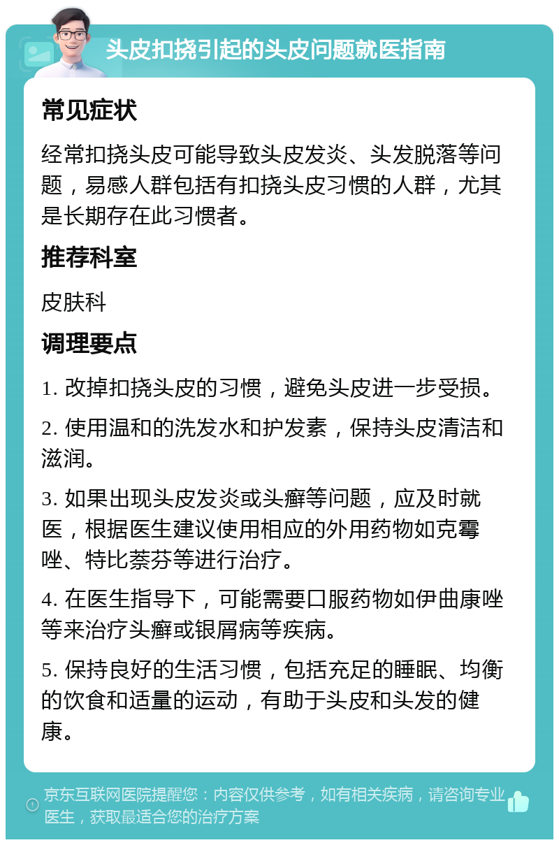 头皮扣挠引起的头皮问题就医指南 常见症状 经常扣挠头皮可能导致头皮发炎、头发脱落等问题，易感人群包括有扣挠头皮习惯的人群，尤其是长期存在此习惯者。 推荐科室 皮肤科 调理要点 1. 改掉扣挠头皮的习惯，避免头皮进一步受损。 2. 使用温和的洗发水和护发素，保持头皮清洁和滋润。 3. 如果出现头皮发炎或头癣等问题，应及时就医，根据医生建议使用相应的外用药物如克霉唑、特比萘芬等进行治疗。 4. 在医生指导下，可能需要口服药物如伊曲康唑等来治疗头癣或银屑病等疾病。 5. 保持良好的生活习惯，包括充足的睡眠、均衡的饮食和适量的运动，有助于头皮和头发的健康。