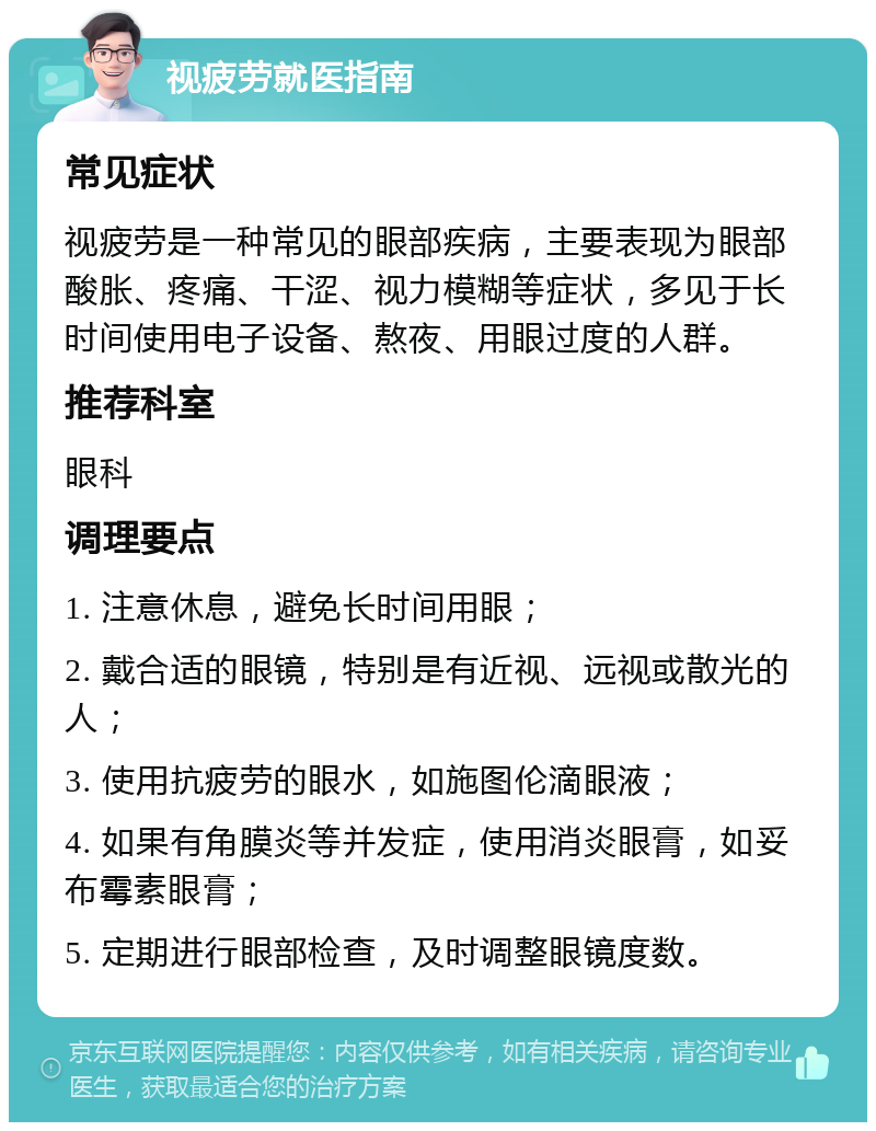 视疲劳就医指南 常见症状 视疲劳是一种常见的眼部疾病，主要表现为眼部酸胀、疼痛、干涩、视力模糊等症状，多见于长时间使用电子设备、熬夜、用眼过度的人群。 推荐科室 眼科 调理要点 1. 注意休息，避免长时间用眼； 2. 戴合适的眼镜，特别是有近视、远视或散光的人； 3. 使用抗疲劳的眼水，如施图伦滴眼液； 4. 如果有角膜炎等并发症，使用消炎眼膏，如妥布霉素眼膏； 5. 定期进行眼部检查，及时调整眼镜度数。