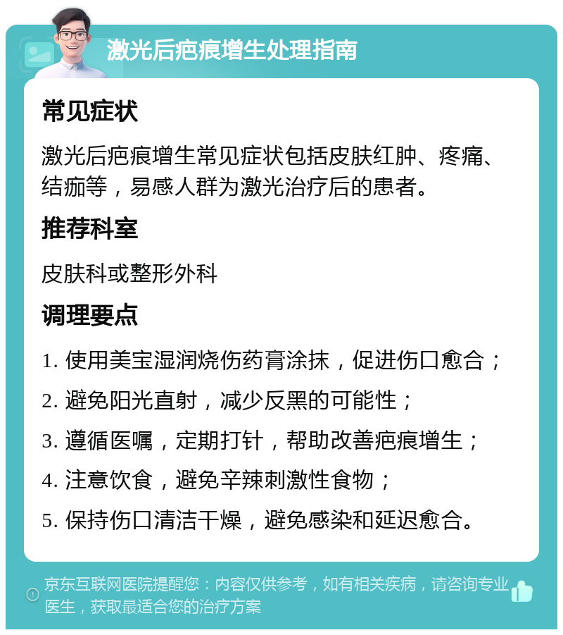 激光后疤痕增生处理指南 常见症状 激光后疤痕增生常见症状包括皮肤红肿、疼痛、结痂等，易感人群为激光治疗后的患者。 推荐科室 皮肤科或整形外科 调理要点 1. 使用美宝湿润烧伤药膏涂抹，促进伤口愈合； 2. 避免阳光直射，减少反黑的可能性； 3. 遵循医嘱，定期打针，帮助改善疤痕增生； 4. 注意饮食，避免辛辣刺激性食物； 5. 保持伤口清洁干燥，避免感染和延迟愈合。