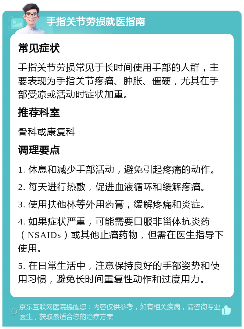 手指关节劳损就医指南 常见症状 手指关节劳损常见于长时间使用手部的人群，主要表现为手指关节疼痛、肿胀、僵硬，尤其在手部受凉或活动时症状加重。 推荐科室 骨科或康复科 调理要点 1. 休息和减少手部活动，避免引起疼痛的动作。 2. 每天进行热敷，促进血液循环和缓解疼痛。 3. 使用扶他林等外用药膏，缓解疼痛和炎症。 4. 如果症状严重，可能需要口服非甾体抗炎药（NSAIDs）或其他止痛药物，但需在医生指导下使用。 5. 在日常生活中，注意保持良好的手部姿势和使用习惯，避免长时间重复性动作和过度用力。