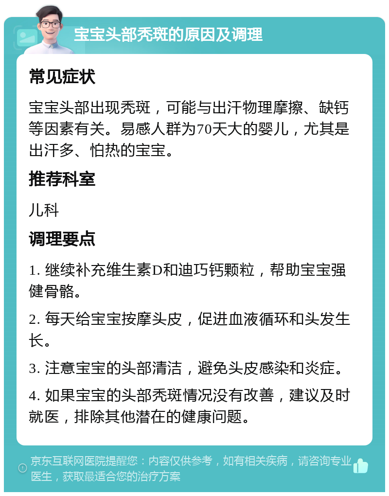 宝宝头部秃斑的原因及调理 常见症状 宝宝头部出现秃斑，可能与出汗物理摩擦、缺钙等因素有关。易感人群为70天大的婴儿，尤其是出汗多、怕热的宝宝。 推荐科室 儿科 调理要点 1. 继续补充维生素D和迪巧钙颗粒，帮助宝宝强健骨骼。 2. 每天给宝宝按摩头皮，促进血液循环和头发生长。 3. 注意宝宝的头部清洁，避免头皮感染和炎症。 4. 如果宝宝的头部秃斑情况没有改善，建议及时就医，排除其他潜在的健康问题。