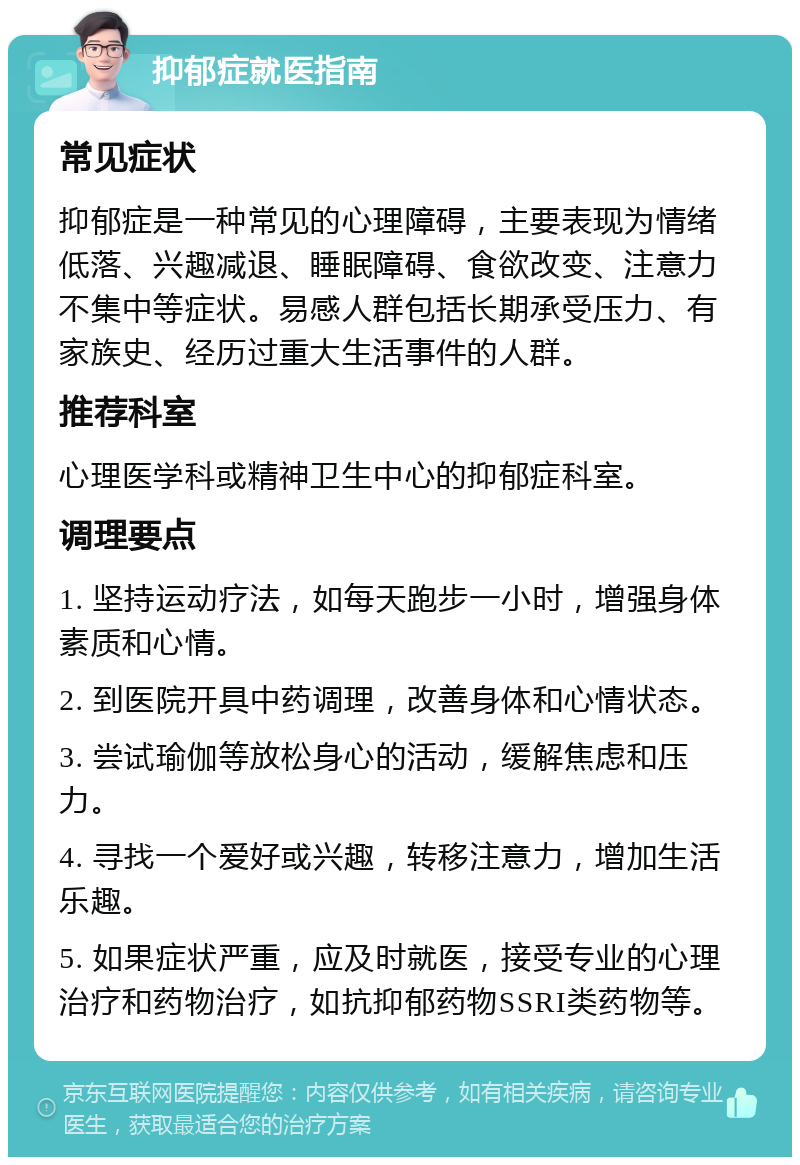 抑郁症就医指南 常见症状 抑郁症是一种常见的心理障碍，主要表现为情绪低落、兴趣减退、睡眠障碍、食欲改变、注意力不集中等症状。易感人群包括长期承受压力、有家族史、经历过重大生活事件的人群。 推荐科室 心理医学科或精神卫生中心的抑郁症科室。 调理要点 1. 坚持运动疗法，如每天跑步一小时，增强身体素质和心情。 2. 到医院开具中药调理，改善身体和心情状态。 3. 尝试瑜伽等放松身心的活动，缓解焦虑和压力。 4. 寻找一个爱好或兴趣，转移注意力，增加生活乐趣。 5. 如果症状严重，应及时就医，接受专业的心理治疗和药物治疗，如抗抑郁药物SSRI类药物等。