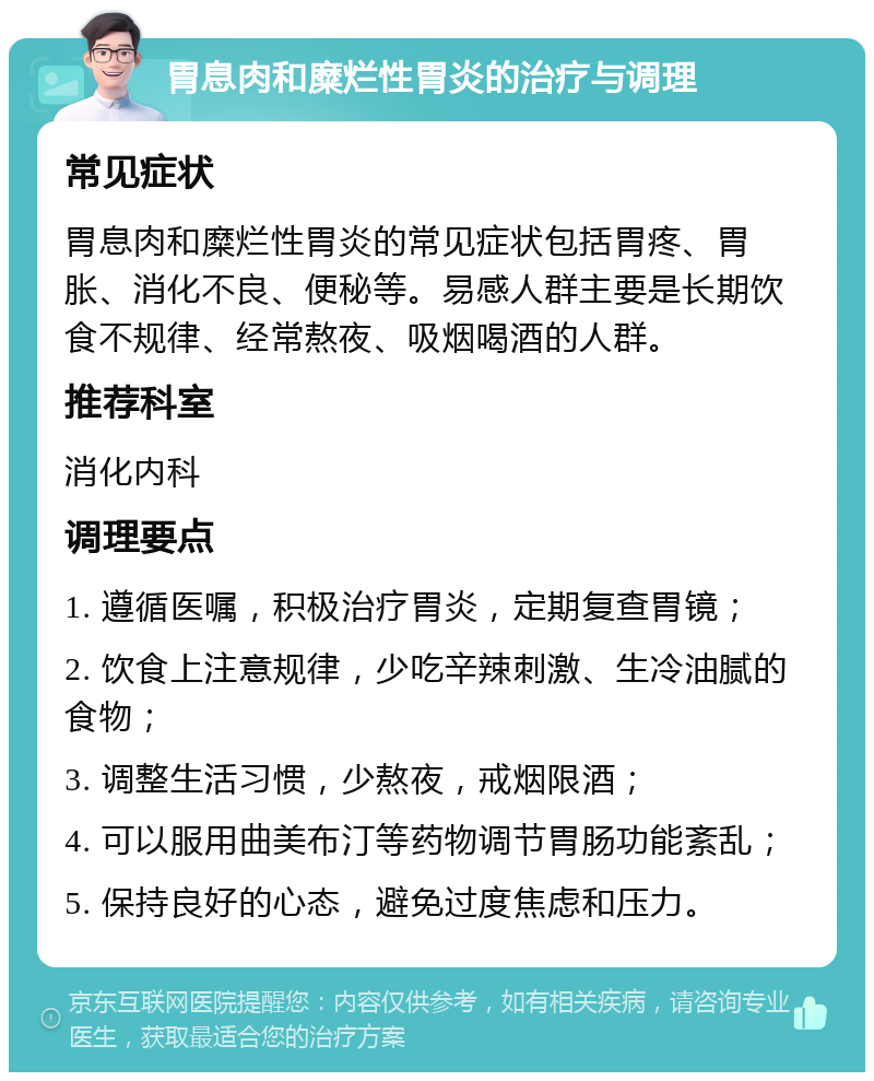 胃息肉和糜烂性胃炎的治疗与调理 常见症状 胃息肉和糜烂性胃炎的常见症状包括胃疼、胃胀、消化不良、便秘等。易感人群主要是长期饮食不规律、经常熬夜、吸烟喝酒的人群。 推荐科室 消化内科 调理要点 1. 遵循医嘱，积极治疗胃炎，定期复查胃镜； 2. 饮食上注意规律，少吃辛辣刺激、生冷油腻的食物； 3. 调整生活习惯，少熬夜，戒烟限酒； 4. 可以服用曲美布汀等药物调节胃肠功能紊乱； 5. 保持良好的心态，避免过度焦虑和压力。