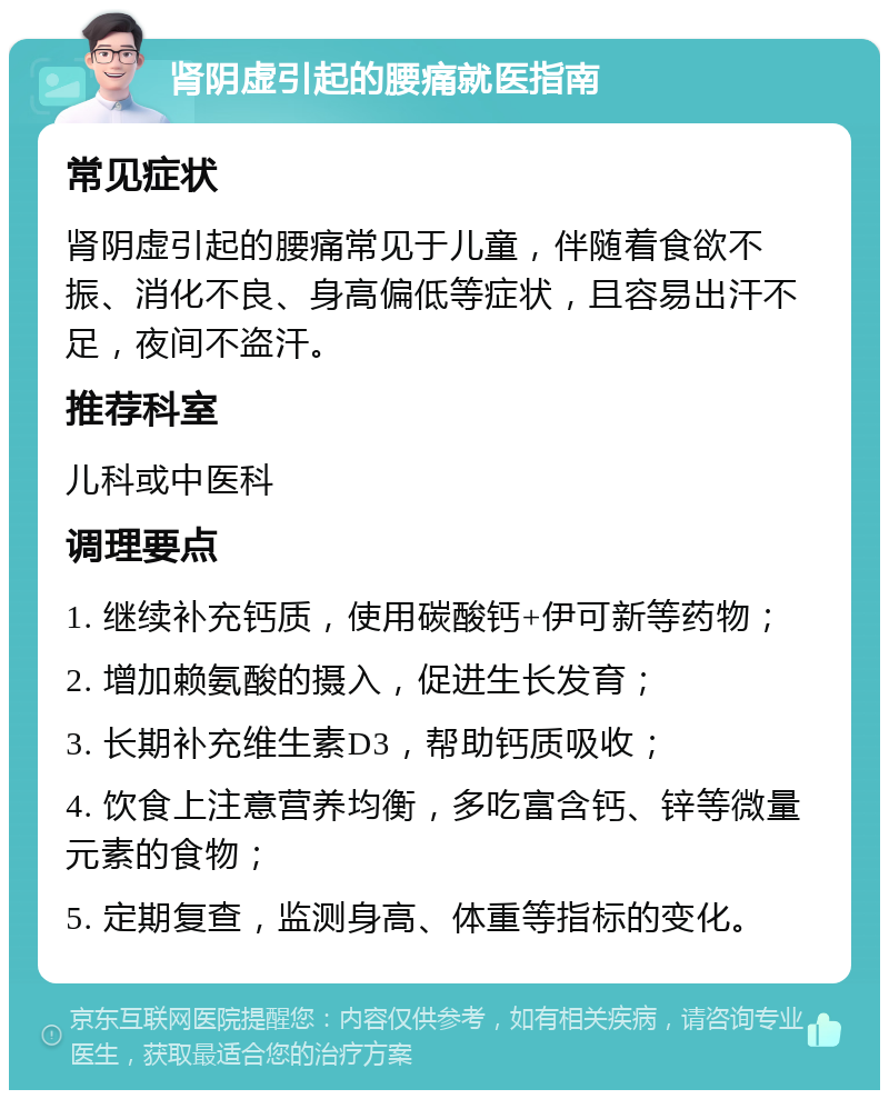 肾阴虚引起的腰痛就医指南 常见症状 肾阴虚引起的腰痛常见于儿童，伴随着食欲不振、消化不良、身高偏低等症状，且容易出汗不足，夜间不盗汗。 推荐科室 儿科或中医科 调理要点 1. 继续补充钙质，使用碳酸钙+伊可新等药物； 2. 增加赖氨酸的摄入，促进生长发育； 3. 长期补充维生素D3，帮助钙质吸收； 4. 饮食上注意营养均衡，多吃富含钙、锌等微量元素的食物； 5. 定期复查，监测身高、体重等指标的变化。