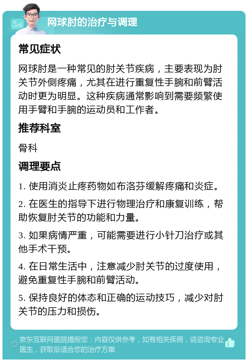 网球肘的治疗与调理 常见症状 网球肘是一种常见的肘关节疾病，主要表现为肘关节外侧疼痛，尤其在进行重复性手腕和前臂活动时更为明显。这种疾病通常影响到需要频繁使用手臂和手腕的运动员和工作者。 推荐科室 骨科 调理要点 1. 使用消炎止疼药物如布洛芬缓解疼痛和炎症。 2. 在医生的指导下进行物理治疗和康复训练，帮助恢复肘关节的功能和力量。 3. 如果病情严重，可能需要进行小针刀治疗或其他手术干预。 4. 在日常生活中，注意减少肘关节的过度使用，避免重复性手腕和前臂活动。 5. 保持良好的体态和正确的运动技巧，减少对肘关节的压力和损伤。