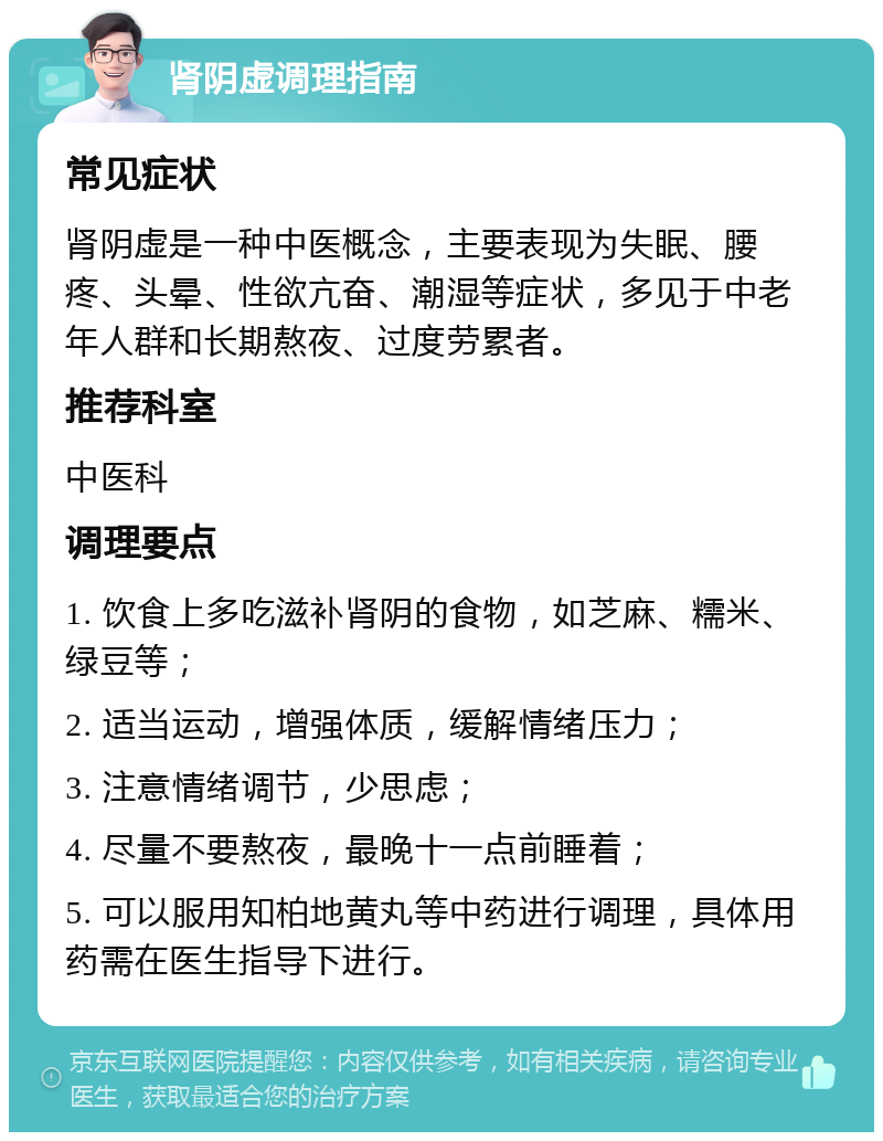 肾阴虚调理指南 常见症状 肾阴虚是一种中医概念，主要表现为失眠、腰疼、头晕、性欲亢奋、潮湿等症状，多见于中老年人群和长期熬夜、过度劳累者。 推荐科室 中医科 调理要点 1. 饮食上多吃滋补肾阴的食物，如芝麻、糯米、绿豆等； 2. 适当运动，增强体质，缓解情绪压力； 3. 注意情绪调节，少思虑； 4. 尽量不要熬夜，最晚十一点前睡着； 5. 可以服用知柏地黄丸等中药进行调理，具体用药需在医生指导下进行。