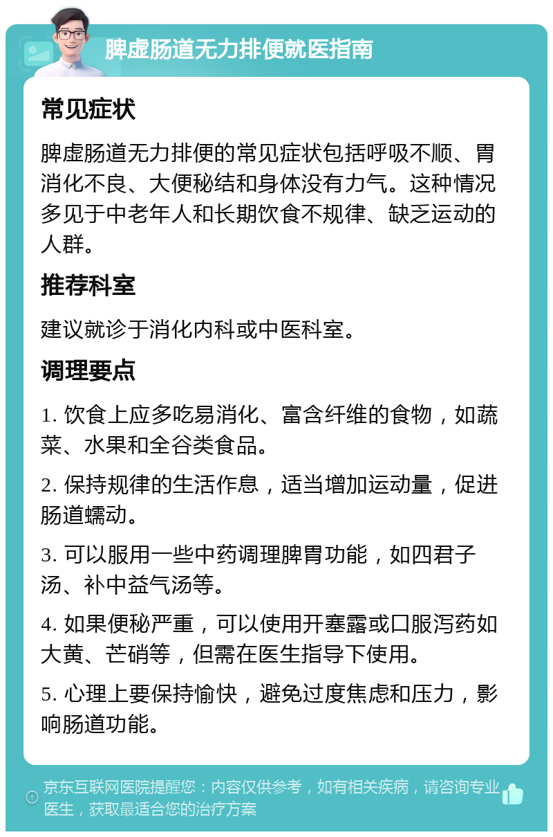 脾虚肠道无力排便就医指南 常见症状 脾虚肠道无力排便的常见症状包括呼吸不顺、胃消化不良、大便秘结和身体没有力气。这种情况多见于中老年人和长期饮食不规律、缺乏运动的人群。 推荐科室 建议就诊于消化内科或中医科室。 调理要点 1. 饮食上应多吃易消化、富含纤维的食物，如蔬菜、水果和全谷类食品。 2. 保持规律的生活作息，适当增加运动量，促进肠道蠕动。 3. 可以服用一些中药调理脾胃功能，如四君子汤、补中益气汤等。 4. 如果便秘严重，可以使用开塞露或口服泻药如大黄、芒硝等，但需在医生指导下使用。 5. 心理上要保持愉快，避免过度焦虑和压力，影响肠道功能。