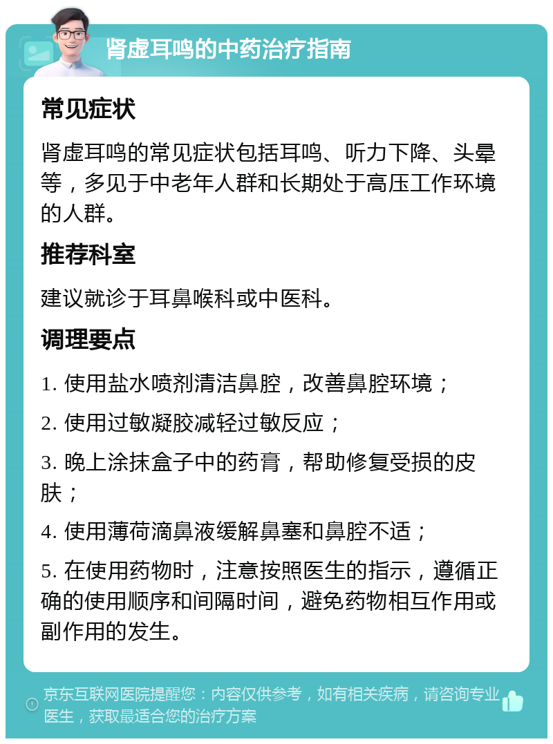 肾虚耳鸣的中药治疗指南 常见症状 肾虚耳鸣的常见症状包括耳鸣、听力下降、头晕等，多见于中老年人群和长期处于高压工作环境的人群。 推荐科室 建议就诊于耳鼻喉科或中医科。 调理要点 1. 使用盐水喷剂清洁鼻腔，改善鼻腔环境； 2. 使用过敏凝胶减轻过敏反应； 3. 晚上涂抹盒子中的药膏，帮助修复受损的皮肤； 4. 使用薄荷滴鼻液缓解鼻塞和鼻腔不适； 5. 在使用药物时，注意按照医生的指示，遵循正确的使用顺序和间隔时间，避免药物相互作用或副作用的发生。