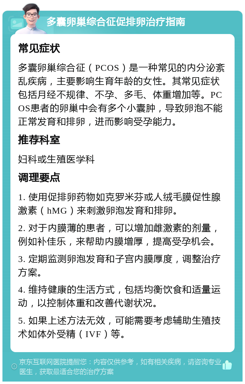 多囊卵巢综合征促排卵治疗指南 常见症状 多囊卵巢综合征（PCOS）是一种常见的内分泌紊乱疾病，主要影响生育年龄的女性。其常见症状包括月经不规律、不孕、多毛、体重增加等。PCOS患者的卵巢中会有多个小囊肿，导致卵泡不能正常发育和排卵，进而影响受孕能力。 推荐科室 妇科或生殖医学科 调理要点 1. 使用促排卵药物如克罗米芬或人绒毛膜促性腺激素（hMG）来刺激卵泡发育和排卵。 2. 对于内膜薄的患者，可以增加雌激素的剂量，例如补佳乐，来帮助内膜增厚，提高受孕机会。 3. 定期监测卵泡发育和子宫内膜厚度，调整治疗方案。 4. 维持健康的生活方式，包括均衡饮食和适量运动，以控制体重和改善代谢状况。 5. 如果上述方法无效，可能需要考虑辅助生殖技术如体外受精（IVF）等。