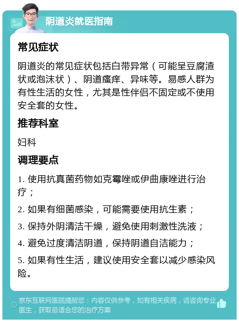 阴道炎就医指南 常见症状 阴道炎的常见症状包括白带异常（可能呈豆腐渣状或泡沫状）、阴道瘙痒、异味等。易感人群为有性生活的女性，尤其是性伴侣不固定或不使用安全套的女性。 推荐科室 妇科 调理要点 1. 使用抗真菌药物如克霉唑或伊曲康唑进行治疗； 2. 如果有细菌感染，可能需要使用抗生素； 3. 保持外阴清洁干燥，避免使用刺激性洗液； 4. 避免过度清洁阴道，保持阴道自洁能力； 5. 如果有性生活，建议使用安全套以减少感染风险。