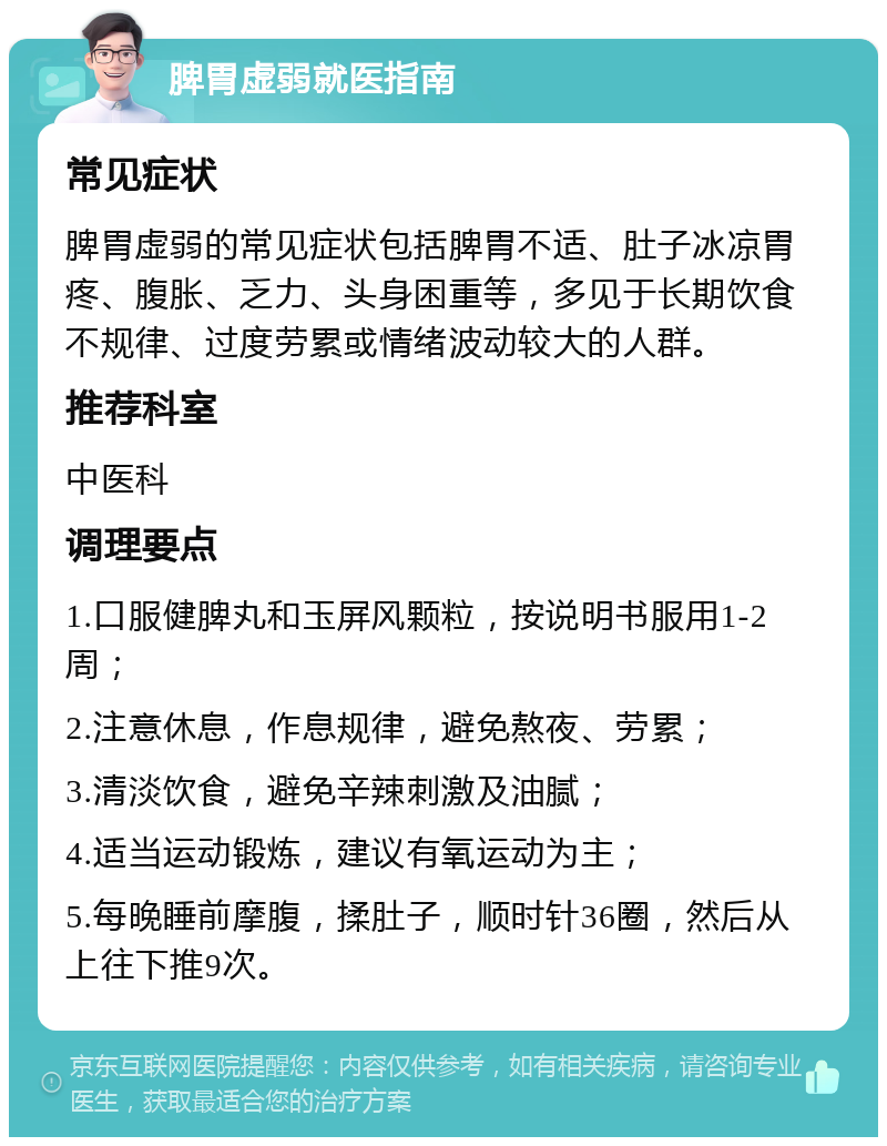 脾胃虚弱就医指南 常见症状 脾胃虚弱的常见症状包括脾胃不适、肚子冰凉胃疼、腹胀、乏力、头身困重等，多见于长期饮食不规律、过度劳累或情绪波动较大的人群。 推荐科室 中医科 调理要点 1.口服健脾丸和玉屏风颗粒，按说明书服用1-2周； 2.注意休息，作息规律，避免熬夜、劳累； 3.清淡饮食，避免辛辣刺激及油腻； 4.适当运动锻炼，建议有氧运动为主； 5.每晚睡前摩腹，揉肚子，顺时针36圈，然后从上往下推9次。