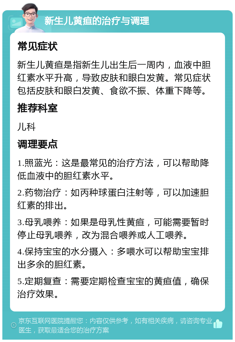 新生儿黄疸的治疗与调理 常见症状 新生儿黄疸是指新生儿出生后一周内，血液中胆红素水平升高，导致皮肤和眼白发黄。常见症状包括皮肤和眼白发黄、食欲不振、体重下降等。 推荐科室 儿科 调理要点 1.照蓝光：这是最常见的治疗方法，可以帮助降低血液中的胆红素水平。 2.药物治疗：如丙种球蛋白注射等，可以加速胆红素的排出。 3.母乳喂养：如果是母乳性黄疸，可能需要暂时停止母乳喂养，改为混合喂养或人工喂养。 4.保持宝宝的水分摄入：多喂水可以帮助宝宝排出多余的胆红素。 5.定期复查：需要定期检查宝宝的黄疸值，确保治疗效果。