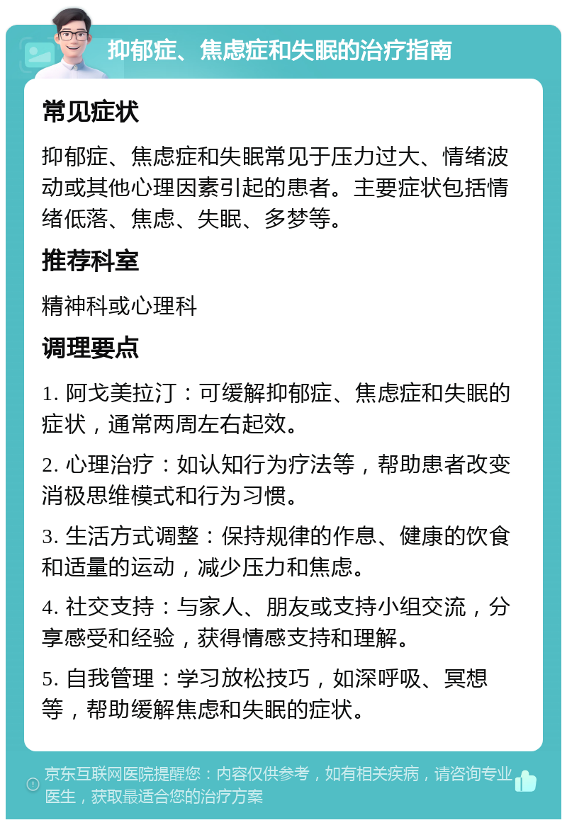 抑郁症、焦虑症和失眠的治疗指南 常见症状 抑郁症、焦虑症和失眠常见于压力过大、情绪波动或其他心理因素引起的患者。主要症状包括情绪低落、焦虑、失眠、多梦等。 推荐科室 精神科或心理科 调理要点 1. 阿戈美拉汀：可缓解抑郁症、焦虑症和失眠的症状，通常两周左右起效。 2. 心理治疗：如认知行为疗法等，帮助患者改变消极思维模式和行为习惯。 3. 生活方式调整：保持规律的作息、健康的饮食和适量的运动，减少压力和焦虑。 4. 社交支持：与家人、朋友或支持小组交流，分享感受和经验，获得情感支持和理解。 5. 自我管理：学习放松技巧，如深呼吸、冥想等，帮助缓解焦虑和失眠的症状。