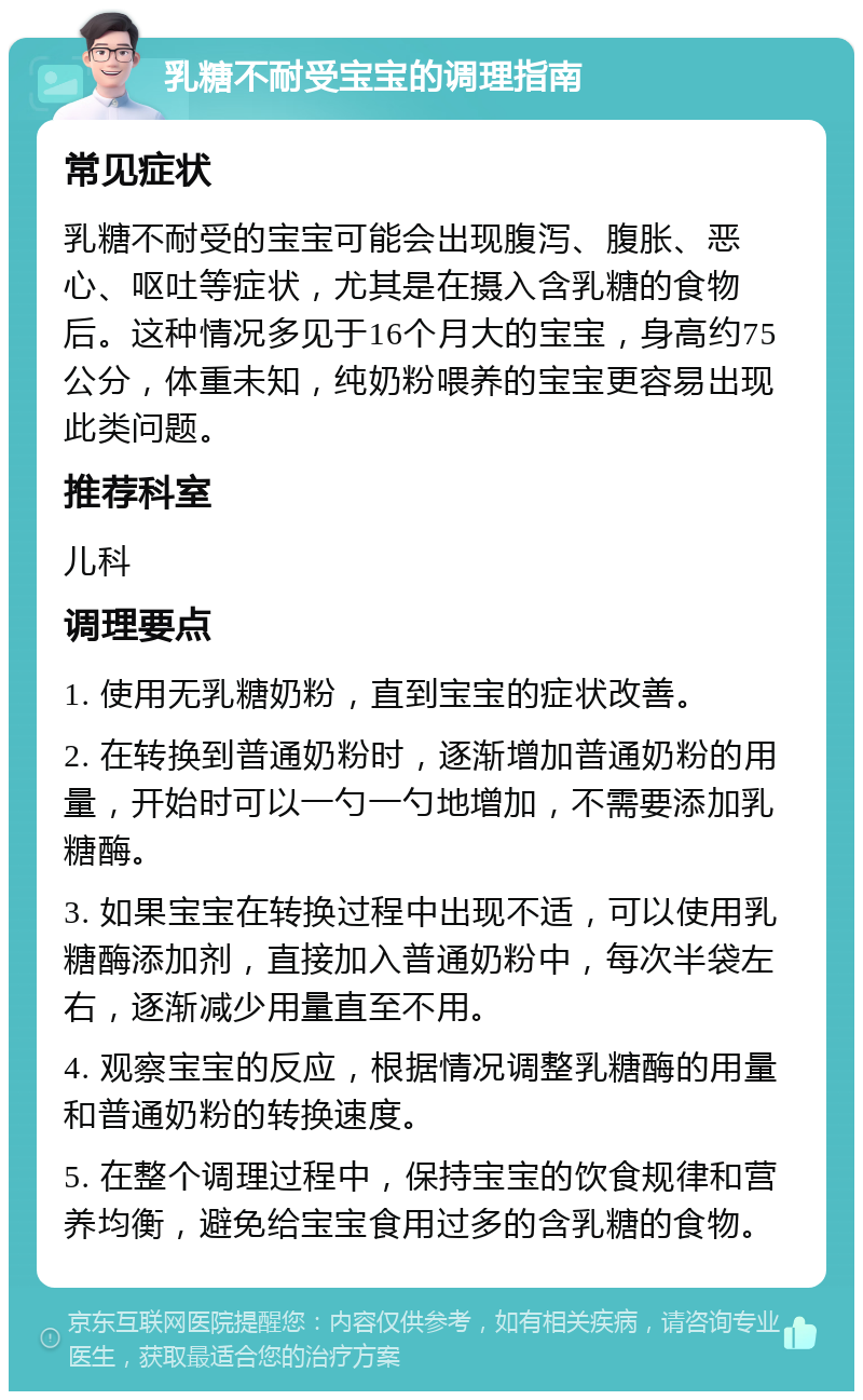 乳糖不耐受宝宝的调理指南 常见症状 乳糖不耐受的宝宝可能会出现腹泻、腹胀、恶心、呕吐等症状，尤其是在摄入含乳糖的食物后。这种情况多见于16个月大的宝宝，身高约75公分，体重未知，纯奶粉喂养的宝宝更容易出现此类问题。 推荐科室 儿科 调理要点 1. 使用无乳糖奶粉，直到宝宝的症状改善。 2. 在转换到普通奶粉时，逐渐增加普通奶粉的用量，开始时可以一勺一勺地增加，不需要添加乳糖酶。 3. 如果宝宝在转换过程中出现不适，可以使用乳糖酶添加剂，直接加入普通奶粉中，每次半袋左右，逐渐减少用量直至不用。 4. 观察宝宝的反应，根据情况调整乳糖酶的用量和普通奶粉的转换速度。 5. 在整个调理过程中，保持宝宝的饮食规律和营养均衡，避免给宝宝食用过多的含乳糖的食物。