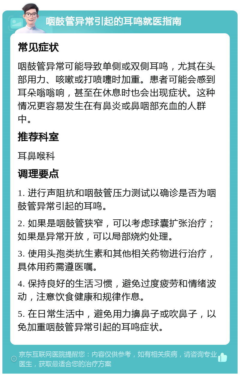 咽鼓管异常引起的耳鸣就医指南 常见症状 咽鼓管异常可能导致单侧或双侧耳鸣，尤其在头部用力、咳嗽或打喷嚏时加重。患者可能会感到耳朵嗡嗡响，甚至在休息时也会出现症状。这种情况更容易发生在有鼻炎或鼻咽部充血的人群中。 推荐科室 耳鼻喉科 调理要点 1. 进行声阻抗和咽鼓管压力测试以确诊是否为咽鼓管异常引起的耳鸣。 2. 如果是咽鼓管狭窄，可以考虑球囊扩张治疗；如果是异常开放，可以局部烧灼处理。 3. 使用头孢类抗生素和其他相关药物进行治疗，具体用药需遵医嘱。 4. 保持良好的生活习惯，避免过度疲劳和情绪波动，注意饮食健康和规律作息。 5. 在日常生活中，避免用力擤鼻子或吹鼻子，以免加重咽鼓管异常引起的耳鸣症状。