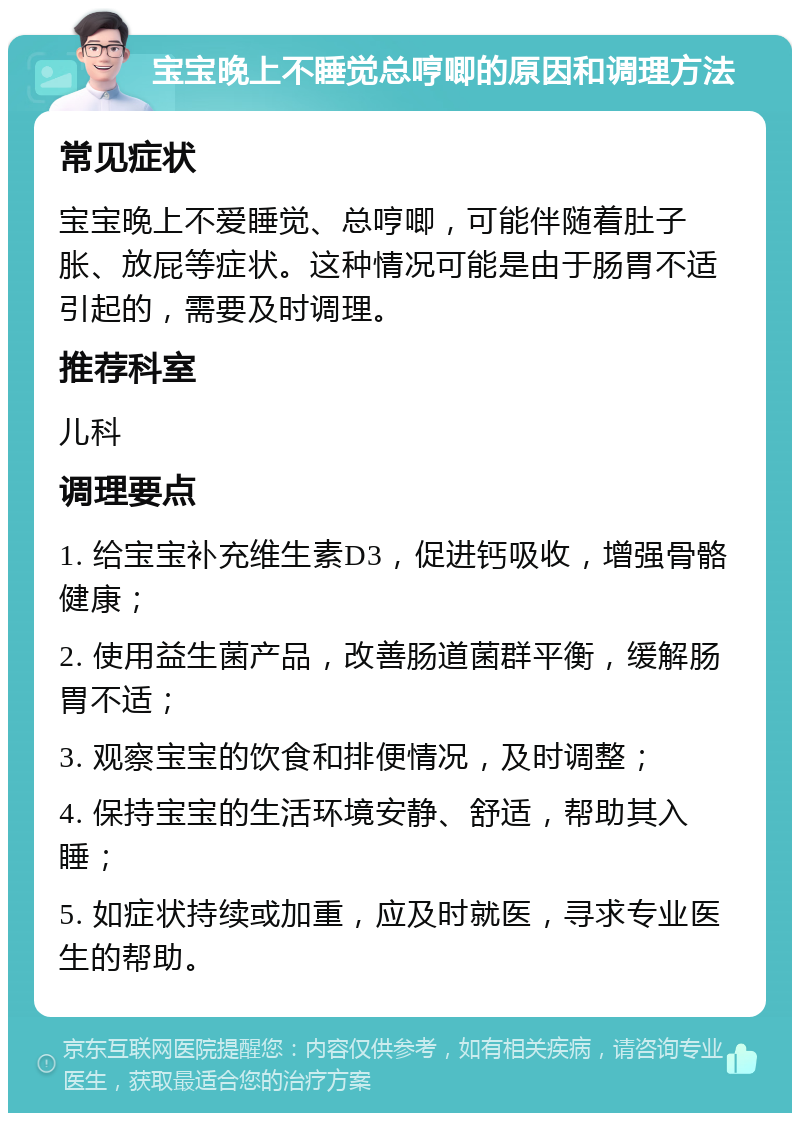 宝宝晚上不睡觉总哼唧的原因和调理方法 常见症状 宝宝晚上不爱睡觉、总哼唧，可能伴随着肚子胀、放屁等症状。这种情况可能是由于肠胃不适引起的，需要及时调理。 推荐科室 儿科 调理要点 1. 给宝宝补充维生素D3，促进钙吸收，增强骨骼健康； 2. 使用益生菌产品，改善肠道菌群平衡，缓解肠胃不适； 3. 观察宝宝的饮食和排便情况，及时调整； 4. 保持宝宝的生活环境安静、舒适，帮助其入睡； 5. 如症状持续或加重，应及时就医，寻求专业医生的帮助。