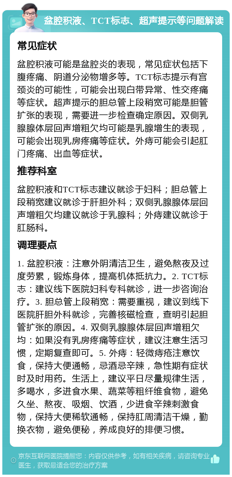 盆腔积液、TCT标志、超声提示等问题解读 常见症状 盆腔积液可能是盆腔炎的表现，常见症状包括下腹疼痛、阴道分泌物增多等。TCT标志提示有宫颈炎的可能性，可能会出现白带异常、性交疼痛等症状。超声提示的胆总管上段稍宽可能是胆管扩张的表现，需要进一步检查确定原因。双侧乳腺腺体层回声增粗欠均可能是乳腺增生的表现，可能会出现乳房疼痛等症状。外痔可能会引起肛门疼痛、出血等症状。 推荐科室 盆腔积液和TCT标志建议就诊于妇科；胆总管上段稍宽建议就诊于肝胆外科；双侧乳腺腺体层回声增粗欠均建议就诊于乳腺科；外痔建议就诊于肛肠科。 调理要点 1. 盆腔积液：注意外阴清洁卫生，避免熬夜及过度劳累，锻炼身体，提高机体抵抗力。2. TCT标志：建议线下医院妇科专科就诊，进一步咨询治疗。3. 胆总管上段稍宽：需要重视，建议到线下医院肝胆外科就诊，完善核磁检查，查明引起胆管扩张的原因。4. 双侧乳腺腺体层回声增粗欠均：如果没有乳房疼痛等症状，建议注意生活习惯，定期复查即可。5. 外痔：轻微痔疮注意饮食，保持大便通畅，忌酒忌辛辣，急性期有症状时及时用药。生活上，建议平日尽量规律生活，多喝水，多进食水果、蔬菜等粗纤维食物，避免久坐、熬夜、吸烟、饮酒，少进食辛辣刺激食物，保持大便稀软通畅，保持肛周清洁干燥，勤换衣物，避免便秘，养成良好的排便习惯。