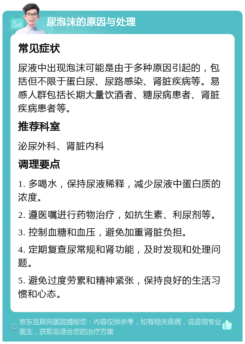 尿泡沫的原因与处理 常见症状 尿液中出现泡沫可能是由于多种原因引起的，包括但不限于蛋白尿、尿路感染、肾脏疾病等。易感人群包括长期大量饮酒者、糖尿病患者、肾脏疾病患者等。 推荐科室 泌尿外科、肾脏内科 调理要点 1. 多喝水，保持尿液稀释，减少尿液中蛋白质的浓度。 2. 遵医嘱进行药物治疗，如抗生素、利尿剂等。 3. 控制血糖和血压，避免加重肾脏负担。 4. 定期复查尿常规和肾功能，及时发现和处理问题。 5. 避免过度劳累和精神紧张，保持良好的生活习惯和心态。