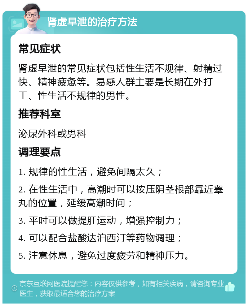 肾虚早泄的治疗方法 常见症状 肾虚早泄的常见症状包括性生活不规律、射精过快、精神疲惫等。易感人群主要是长期在外打工、性生活不规律的男性。 推荐科室 泌尿外科或男科 调理要点 1. 规律的性生活，避免间隔太久； 2. 在性生活中，高潮时可以按压阴茎根部靠近睾丸的位置，延缓高潮时间； 3. 平时可以做提肛运动，增强控制力； 4. 可以配合盐酸达泊西汀等药物调理； 5. 注意休息，避免过度疲劳和精神压力。