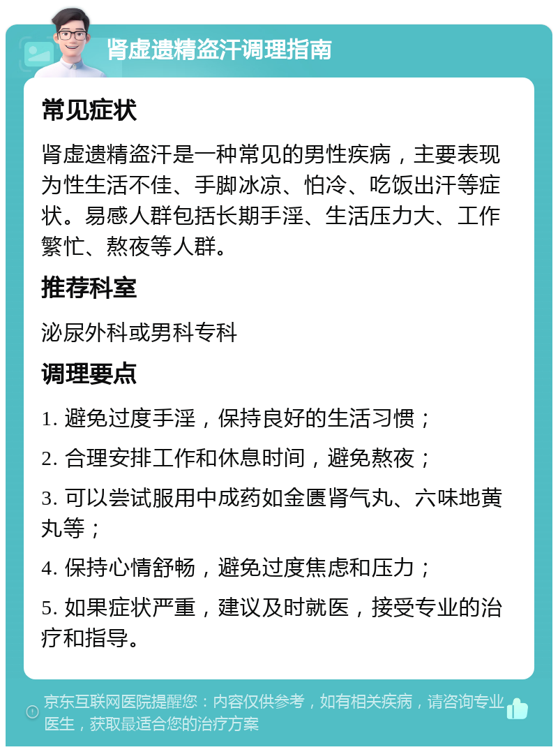 肾虚遗精盗汗调理指南 常见症状 肾虚遗精盗汗是一种常见的男性疾病，主要表现为性生活不佳、手脚冰凉、怕冷、吃饭出汗等症状。易感人群包括长期手淫、生活压力大、工作繁忙、熬夜等人群。 推荐科室 泌尿外科或男科专科 调理要点 1. 避免过度手淫，保持良好的生活习惯； 2. 合理安排工作和休息时间，避免熬夜； 3. 可以尝试服用中成药如金匮肾气丸、六味地黄丸等； 4. 保持心情舒畅，避免过度焦虑和压力； 5. 如果症状严重，建议及时就医，接受专业的治疗和指导。