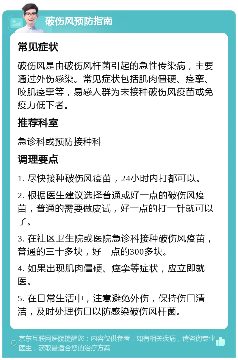 破伤风预防指南 常见症状 破伤风是由破伤风杆菌引起的急性传染病，主要通过外伤感染。常见症状包括肌肉僵硬、痉挛、咬肌痉挛等，易感人群为未接种破伤风疫苗或免疫力低下者。 推荐科室 急诊科或预防接种科 调理要点 1. 尽快接种破伤风疫苗，24小时内打都可以。 2. 根据医生建议选择普通或好一点的破伤风疫苗，普通的需要做皮试，好一点的打一针就可以了。 3. 在社区卫生院或医院急诊科接种破伤风疫苗，普通的三十多块，好一点的300多块。 4. 如果出现肌肉僵硬、痉挛等症状，应立即就医。 5. 在日常生活中，注意避免外伤，保持伤口清洁，及时处理伤口以防感染破伤风杆菌。