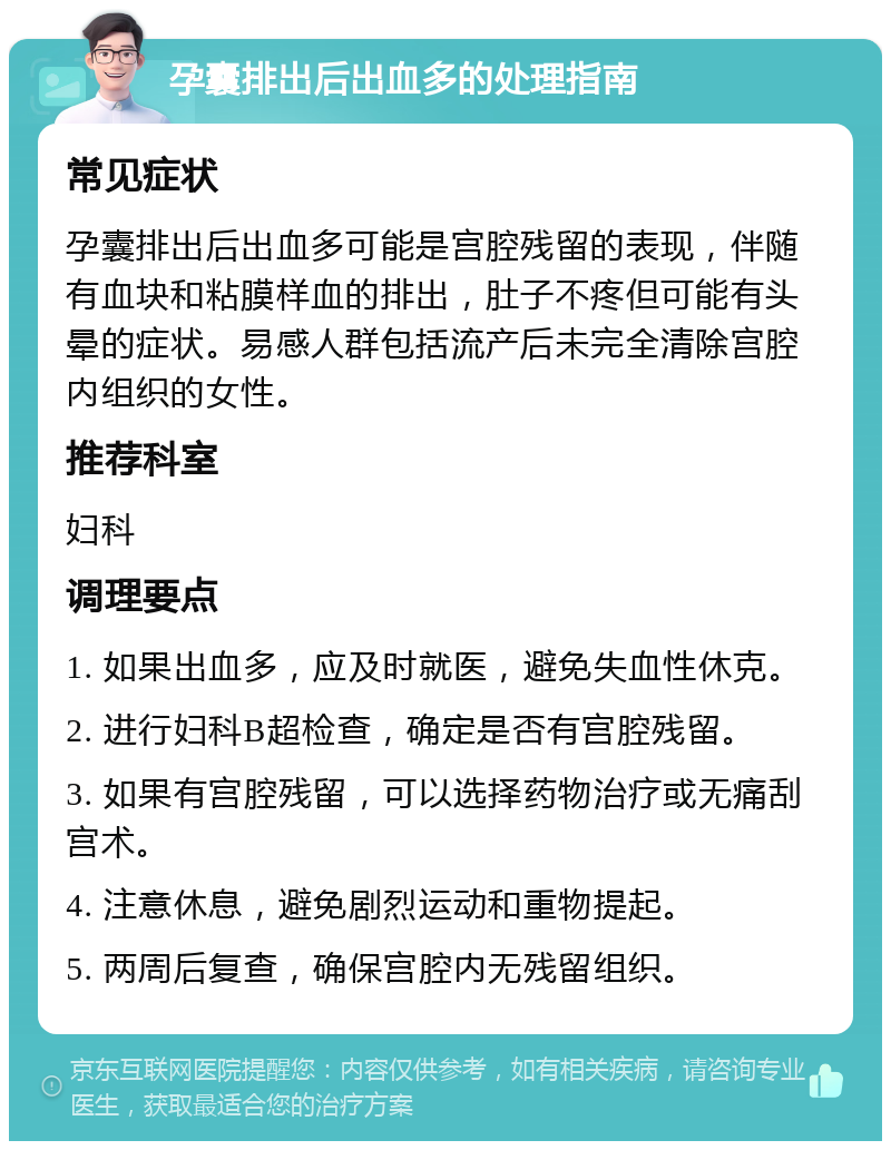 孕囊排出后出血多的处理指南 常见症状 孕囊排出后出血多可能是宫腔残留的表现，伴随有血块和粘膜样血的排出，肚子不疼但可能有头晕的症状。易感人群包括流产后未完全清除宫腔内组织的女性。 推荐科室 妇科 调理要点 1. 如果出血多，应及时就医，避免失血性休克。 2. 进行妇科B超检查，确定是否有宫腔残留。 3. 如果有宫腔残留，可以选择药物治疗或无痛刮宫术。 4. 注意休息，避免剧烈运动和重物提起。 5. 两周后复查，确保宫腔内无残留组织。