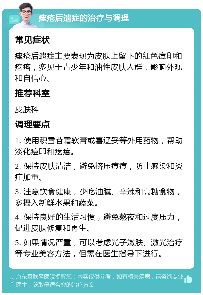 痤疮后遗症的治疗与调理 常见症状 痤疮后遗症主要表现为皮肤上留下的红色痘印和疙瘩，多见于青少年和油性皮肤人群，影响外观和自信心。 推荐科室 皮肤科 调理要点 1. 使用积雪苷霜软膏或喜辽妥等外用药物，帮助淡化痘印和疙瘩。 2. 保持皮肤清洁，避免挤压痘痘，防止感染和炎症加重。 3. 注意饮食健康，少吃油腻、辛辣和高糖食物，多摄入新鲜水果和蔬菜。 4. 保持良好的生活习惯，避免熬夜和过度压力，促进皮肤修复和再生。 5. 如果情况严重，可以考虑光子嫩肤、激光治疗等专业美容方法，但需在医生指导下进行。