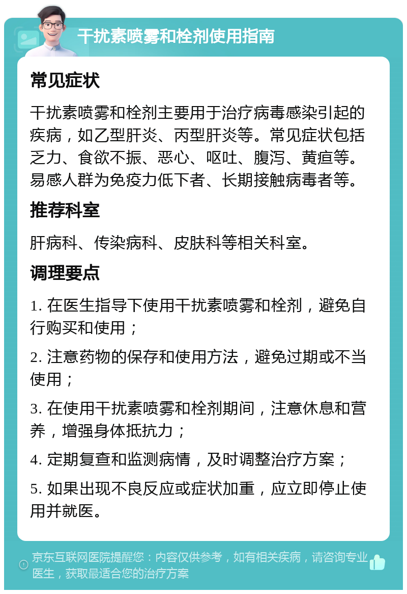 干扰素喷雾和栓剂使用指南 常见症状 干扰素喷雾和栓剂主要用于治疗病毒感染引起的疾病，如乙型肝炎、丙型肝炎等。常见症状包括乏力、食欲不振、恶心、呕吐、腹泻、黄疸等。易感人群为免疫力低下者、长期接触病毒者等。 推荐科室 肝病科、传染病科、皮肤科等相关科室。 调理要点 1. 在医生指导下使用干扰素喷雾和栓剂，避免自行购买和使用； 2. 注意药物的保存和使用方法，避免过期或不当使用； 3. 在使用干扰素喷雾和栓剂期间，注意休息和营养，增强身体抵抗力； 4. 定期复查和监测病情，及时调整治疗方案； 5. 如果出现不良反应或症状加重，应立即停止使用并就医。