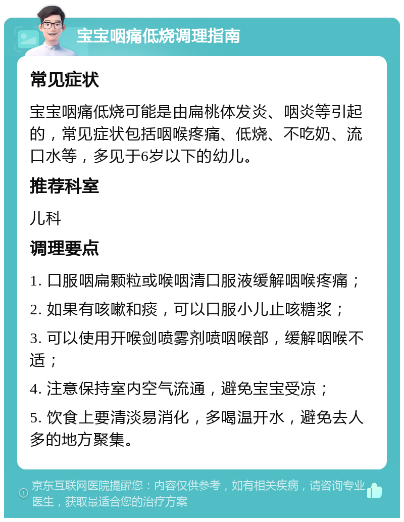 宝宝咽痛低烧调理指南 常见症状 宝宝咽痛低烧可能是由扁桃体发炎、咽炎等引起的，常见症状包括咽喉疼痛、低烧、不吃奶、流口水等，多见于6岁以下的幼儿。 推荐科室 儿科 调理要点 1. 口服咽扁颗粒或喉咽清口服液缓解咽喉疼痛； 2. 如果有咳嗽和痰，可以口服小儿止咳糖浆； 3. 可以使用开喉剑喷雾剂喷咽喉部，缓解咽喉不适； 4. 注意保持室内空气流通，避免宝宝受凉； 5. 饮食上要清淡易消化，多喝温开水，避免去人多的地方聚集。