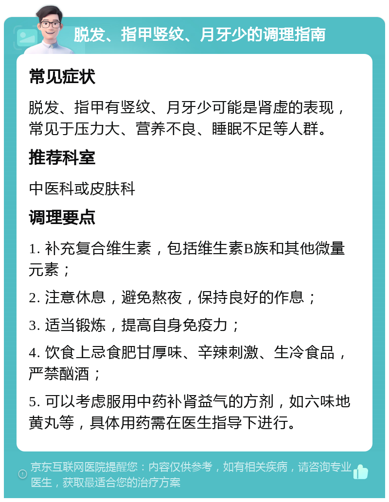 脱发、指甲竖纹、月牙少的调理指南 常见症状 脱发、指甲有竖纹、月牙少可能是肾虚的表现，常见于压力大、营养不良、睡眠不足等人群。 推荐科室 中医科或皮肤科 调理要点 1. 补充复合维生素，包括维生素B族和其他微量元素； 2. 注意休息，避免熬夜，保持良好的作息； 3. 适当锻炼，提高自身免疫力； 4. 饮食上忌食肥甘厚味、辛辣刺激、生冷食品，严禁酗酒； 5. 可以考虑服用中药补肾益气的方剂，如六味地黄丸等，具体用药需在医生指导下进行。