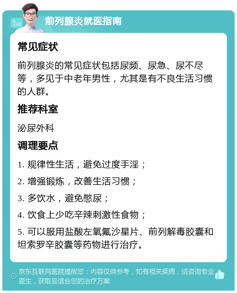 前列腺炎就医指南 常见症状 前列腺炎的常见症状包括尿频、尿急、尿不尽等，多见于中老年男性，尤其是有不良生活习惯的人群。 推荐科室 泌尿外科 调理要点 1. 规律性生活，避免过度手淫； 2. 增强锻炼，改善生活习惯； 3. 多饮水，避免憋尿； 4. 饮食上少吃辛辣刺激性食物； 5. 可以服用盐酸左氧氟沙星片、前列解毒胶囊和坦索罗辛胶囊等药物进行治疗。