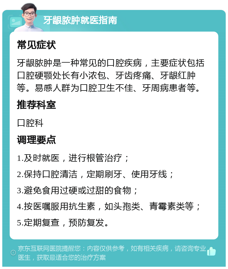 牙龈脓肿就医指南 常见症状 牙龈脓肿是一种常见的口腔疾病，主要症状包括口腔硬颚处长有小浓包、牙齿疼痛、牙龈红肿等。易感人群为口腔卫生不佳、牙周病患者等。 推荐科室 口腔科 调理要点 1.及时就医，进行根管治疗； 2.保持口腔清洁，定期刷牙、使用牙线； 3.避免食用过硬或过甜的食物； 4.按医嘱服用抗生素，如头孢类、青霉素类等； 5.定期复查，预防复发。